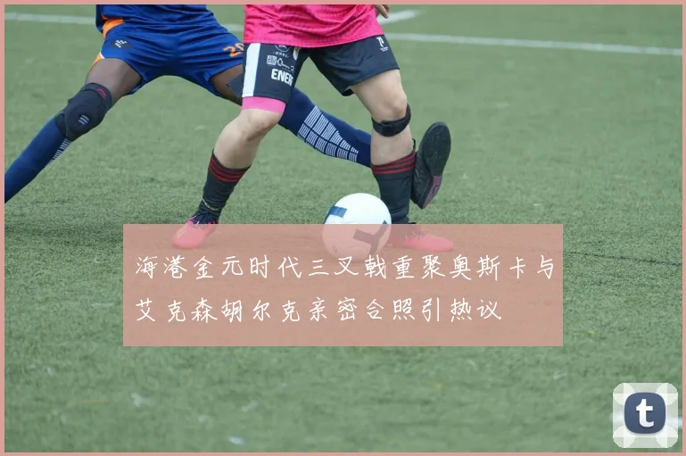海港金元时代三叉戟重聚奥斯卡与艾克森胡尔克亲密合照引热议