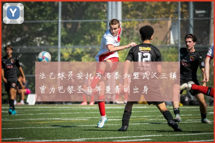 法乙球员安托万洛泰加盟武汉三镇曾为巴黎圣日耳曼青训出身