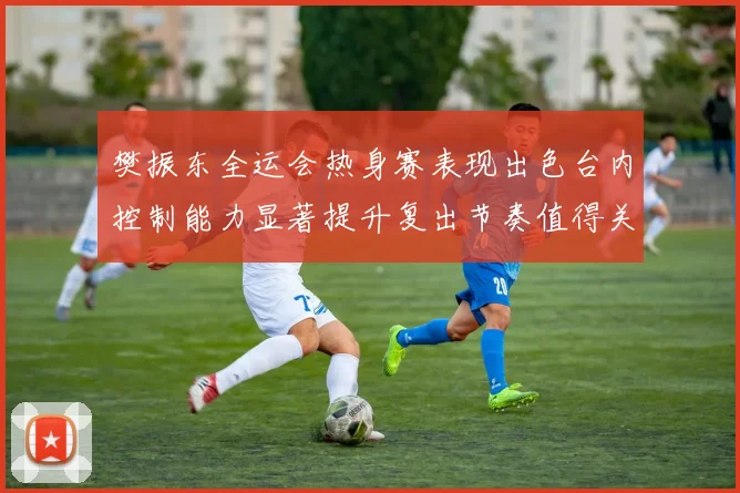 樊振东全运会热身赛表现出色台内控制能力显著提升复出节奏值得关注