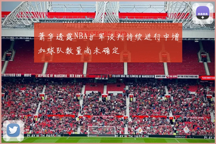 萧华透露NBA扩军谈判持续进行中增加球队数量尚未确定