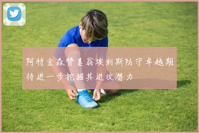 阿特金森赞基翁埃利斯防守卓越期待进一步挖掘其进攻潜力