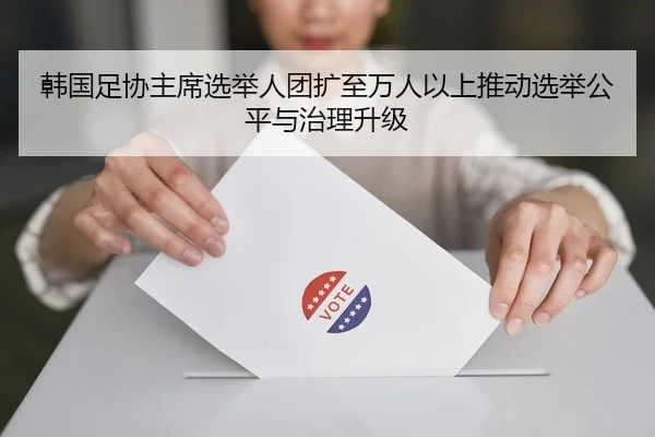 韩国足协主席选举人团扩至万人以上推动选举公平与治理升级