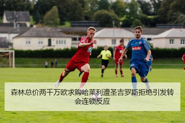 森林总价两千万欧求购哈莱利遭圣吉罗斯拒绝引发转会连锁反应