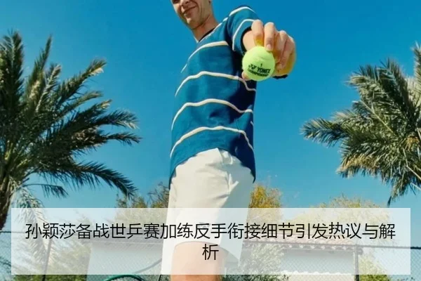 孙颖莎备战世乒赛加练反手衔接细节引发热议与解析（aoa.conapp）